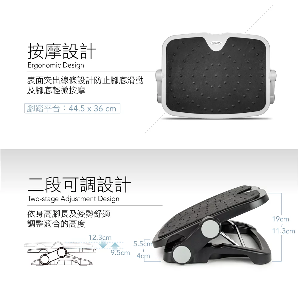 按摩設計Ergonomic Design表面突出線條設計防止腳底滑動及腳底輕微按摩腳踏平台:44.5 x 36 cm二段可調設計Two-stage Adjustment Design依身高腳長及姿勢舒適調整適合的高度12.3cm5.5cm9.5cm4cmAIDATA19cm11.3cm