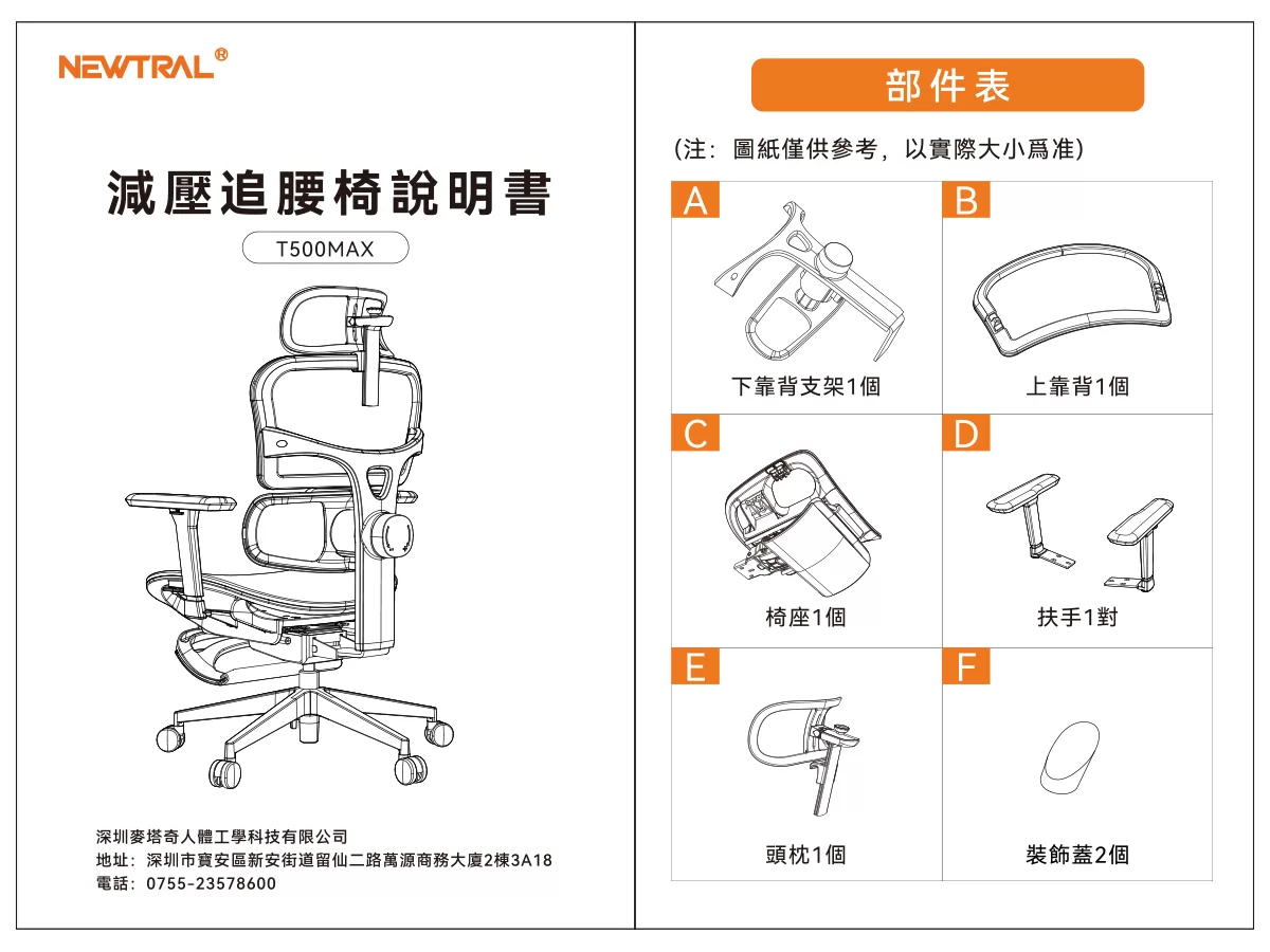 NEWTRL Ⓡ部件表減壓追腰椅說明書A(注:圖紙僅供參考,以實際大小爲准)BT500MAX深圳麥塔奇人體工學科技有限公司下靠背支架1個上靠背1個D椅座1個扶手1對EF地址:深圳市寶安區新安街道留仙二路萬源商務大廈2棟3A18電話:0755-23578600頭枕1個裝飾蓋2個